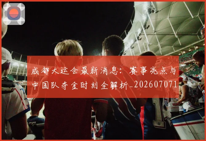 成都大运会最新消息:赛事亮点与中国队夺金时刻全解析_20260707143721