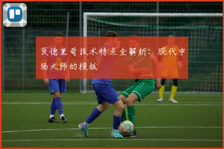 莫德里奇技术特点全解析：现代中场大师的模板