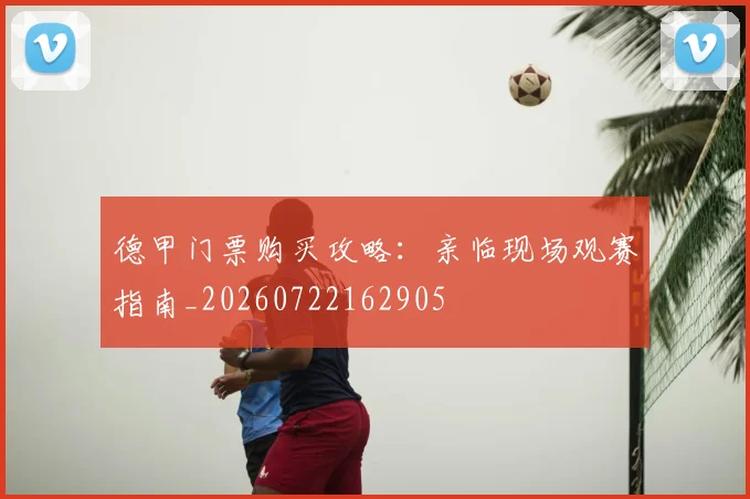 德甲门票购买攻略：亲临现场观赛指南_20260722162905