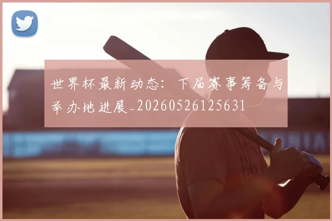 世界杯最新动态：下届赛事筹备与举办地进展_20260526125631