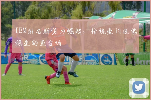 IEM排名新势力崛起，传统豪门还能稳坐钓鱼台吗