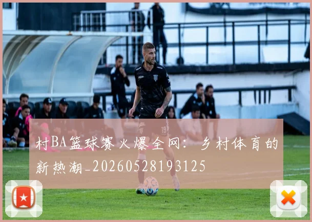 村BA篮球赛火爆全网：乡村体育的新热潮_20260528193125