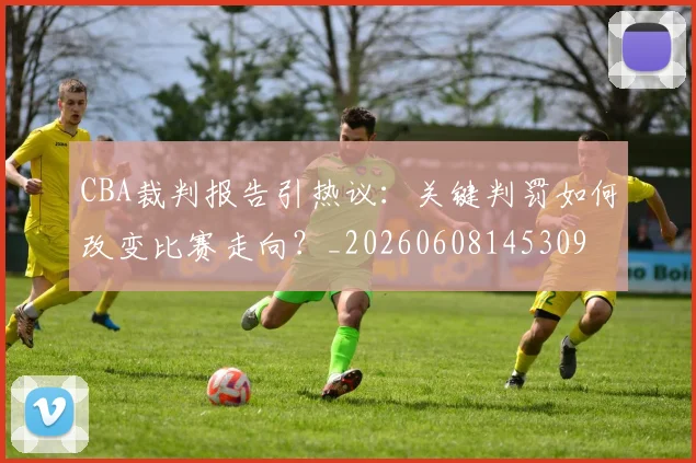 CBA裁判报告引热议：关键判罚如何改变比赛走向？_20260608145309