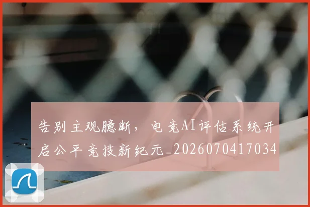 告别主观臆断，电竞AI评估系统开启公平竞技新纪元_20260704170345_20260718205912