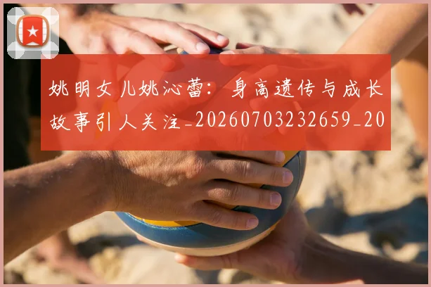 姚明女儿姚沁蕾：身高遗传与成长故事引人关注_20260703232659_20260720191654