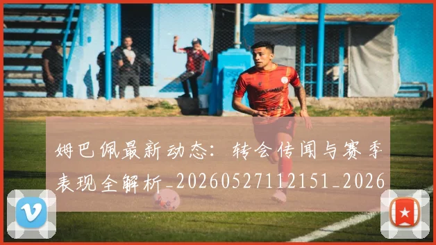 姆巴佩最新动态:转会传闻与赛季表现全解析_20260527112151_20260703231745