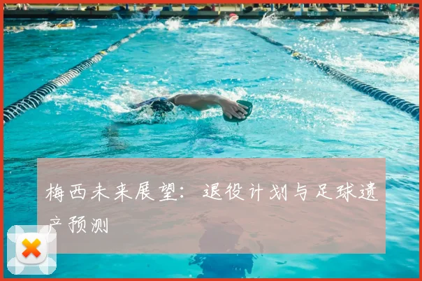 梅西未来展望:退役计划与足球遗产预测