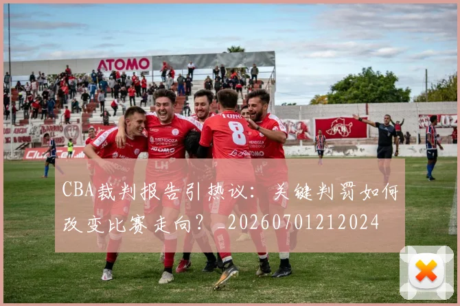 CBA裁判报告引热议：关键判罚如何改变比赛走向？_20260701212024