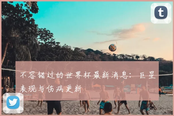 不容错过的世界杯最新消息:巨星表现与伤病更新