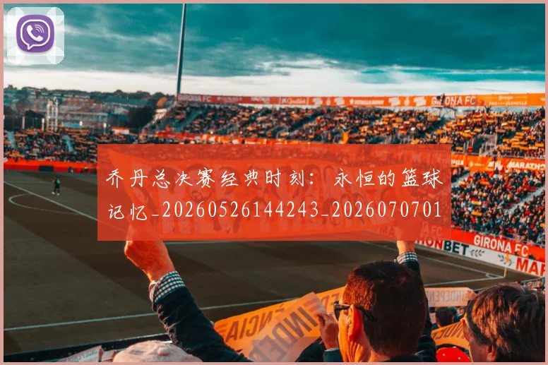 乔丹总决赛经典时刻：永恒的篮球记忆_20260526144243_20260707011510
