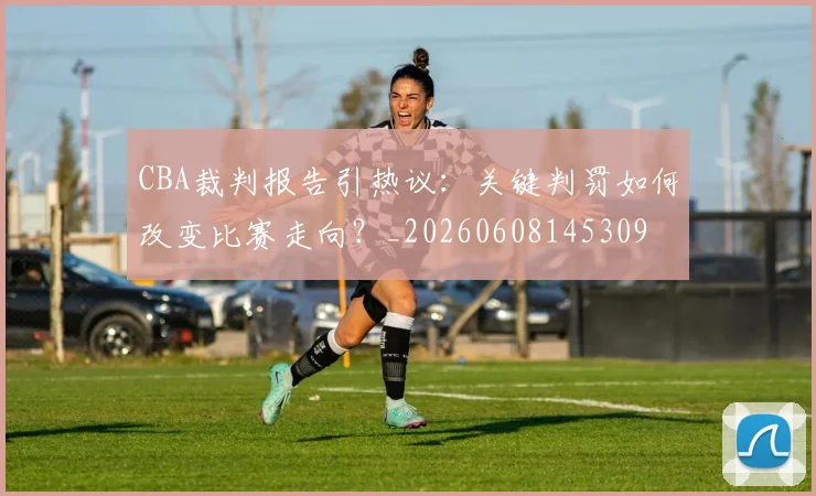 CBA裁判报告引热议：关键判罚如何改变比赛走向？_20260608145309