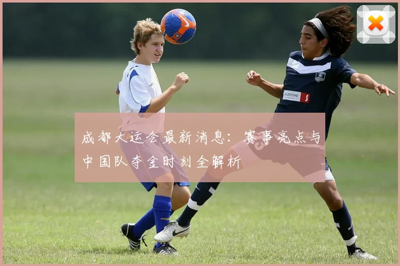 成都大运会最新消息:赛事亮点与中国队夺金时刻全解析