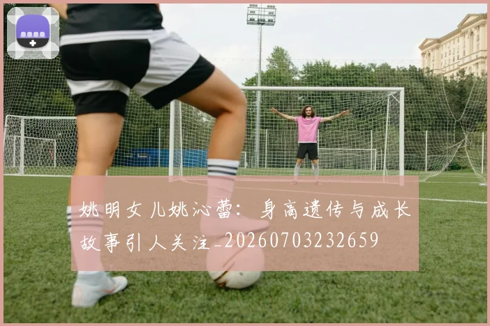 姚明女儿姚沁蕾：身高遗传与成长故事引人关注_20260703232659