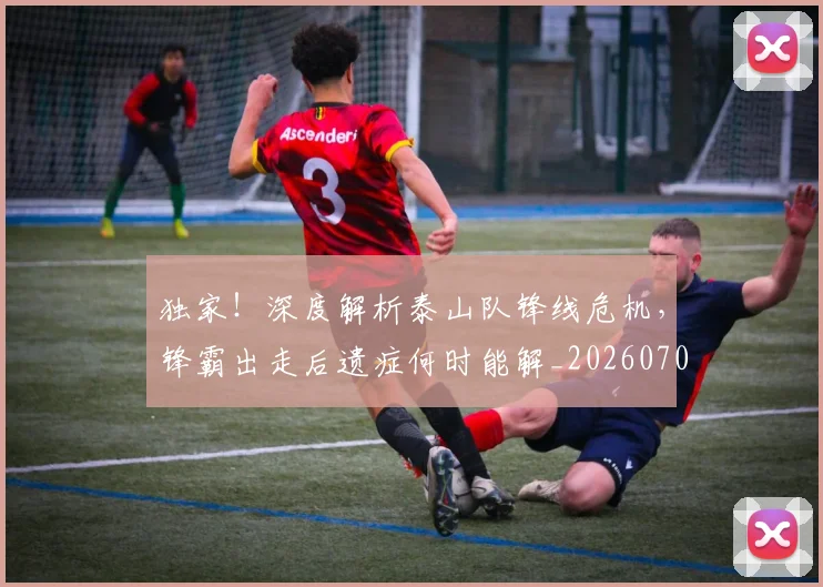 独家！深度解析泰山队锋线危机，锋霸出走后遗症何时能解_20260708191259_20260802155938