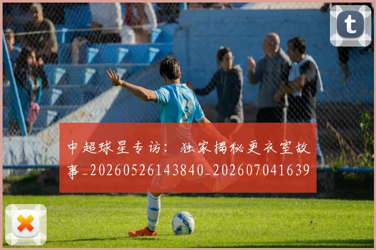 中超球星专访：独家揭秘更衣室故事_20260526143840_20260704163958
