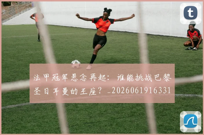 法甲冠军悬念再起：谁能挑战巴黎圣日耳曼的王座？_20260619163317