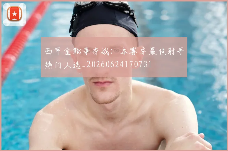 西甲金靴争夺战：本赛季最佳射手热门人选_20260624170731
