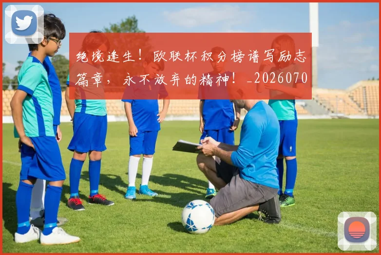 绝境逢生!欧联杯积分榜谱写励志篇章,永不放弃的精神!_20260708201340