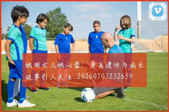 姚明女儿姚沁蕾：身高遗传与成长故事引人关注_20260703232659