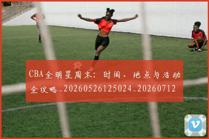 CBA全明星周末：时间、地点与活动全攻略_20260526125024_20260712043747