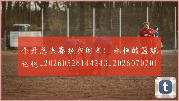 乔丹总决赛经典时刻：永恒的篮球记忆_20260526144243_20260707011510_20260716192123