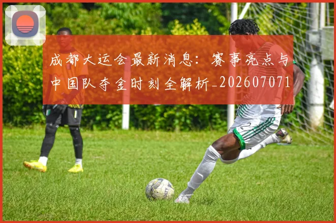 成都大运会最新消息：赛事亮点与中国队夺金时刻全解析_20260707143721