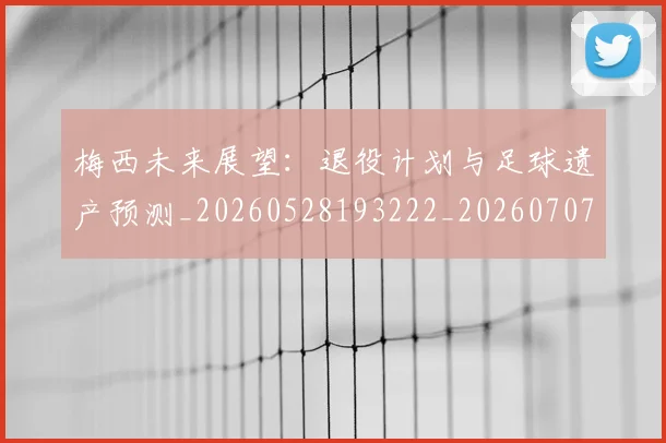 梅西未来展望:退役计划与足球遗产预测_20260528193222_20260707144849