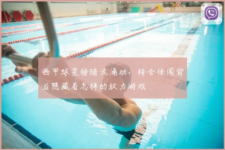 西甲球星榜暗流涌动,转会传闻背后隐藏着怎样的权力游戏