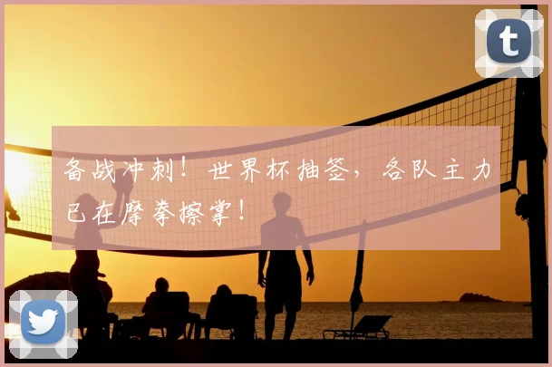 备战冲刺!世界杯抽签,各队主力已在摩拳擦掌!